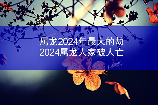 属龙2024年最大的劫 2024属龙人家破人亡