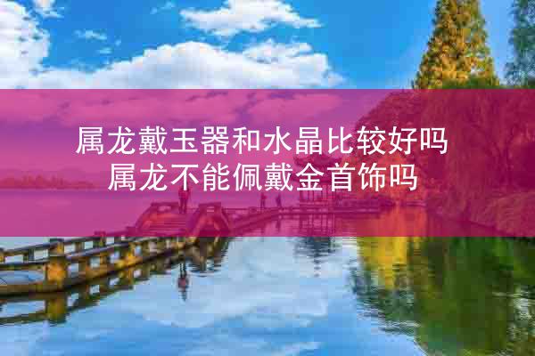 属龙戴玉器和水晶比较好吗 属龙不能佩戴金首饰吗