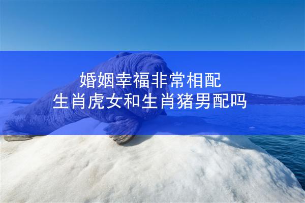 婚姻幸福非常相配 生肖虎女和生肖猪男配吗
