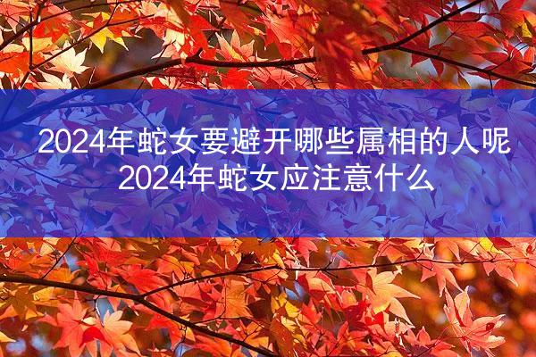 2024年蛇女要避开哪些属相的人呢 2024年蛇女应注意什么