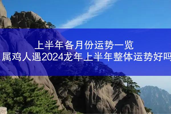 上半年各月份运势一览 属鸡人遇2024龙年上半年整体运势好吗