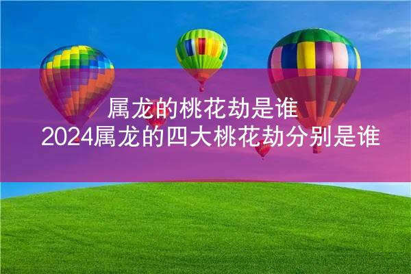 属龙的桃花劫是谁 2024属龙的四大桃花劫分别是谁