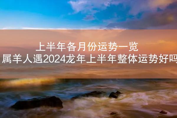 上半年各月份运势一览 属羊人遇2024龙年上半年整体运势好吗