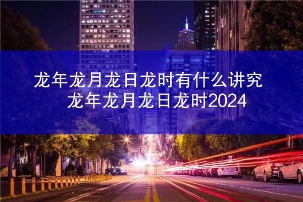 龙年龙月龙日龙时有什么讲究 龙年龙月龙日龙时2024