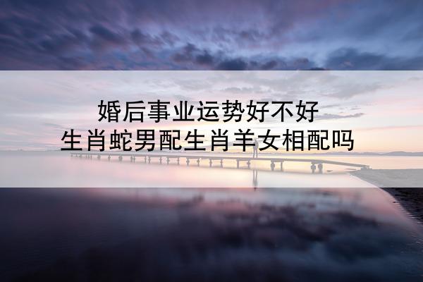 婚后事业运势好不好 生肖蛇男配生肖羊女相配吗