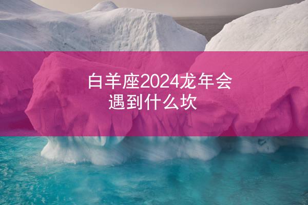 白羊座2024龙年会遇到什么坎
