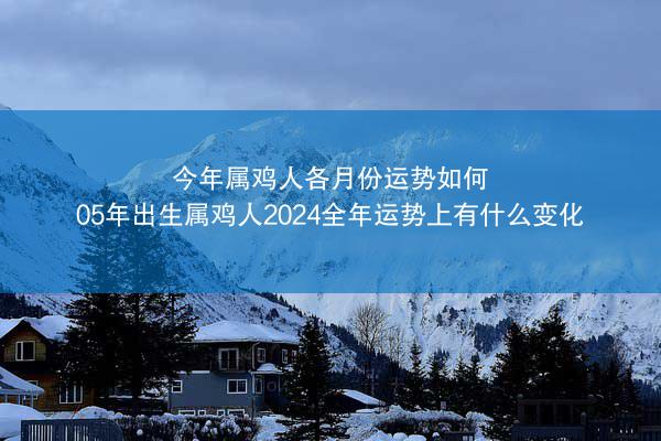 今年属鸡人各月份运势如何 05年出生属鸡人2024全年运势上有什么变化