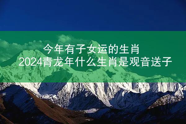 今年有子女运的生肖 2024青龙年什么生肖是观音送子