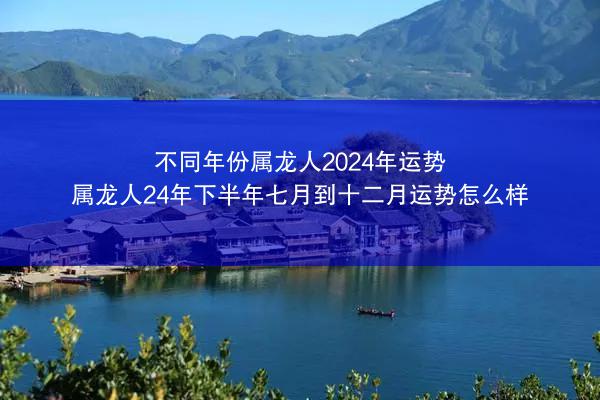 不同年份属龙人2024年运势 属龙人24年下半年七月到十二月运势怎么样