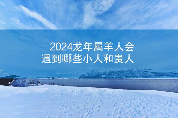 2024龙年属羊人会遇到哪些小人和贵人