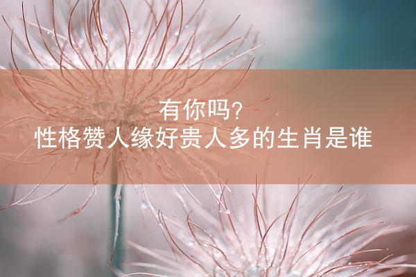 有你吗？ 性格赞人缘好贵人多的生肖是谁