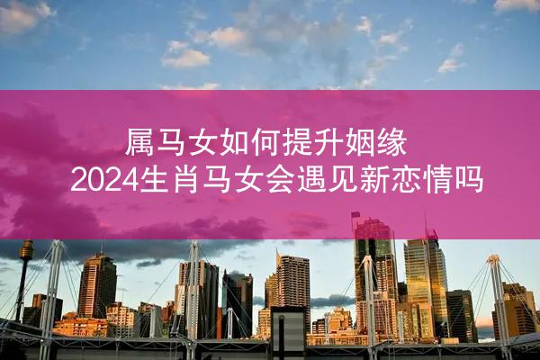 属马女如何提升姻缘 2024生肖马女会遇见新恋情吗