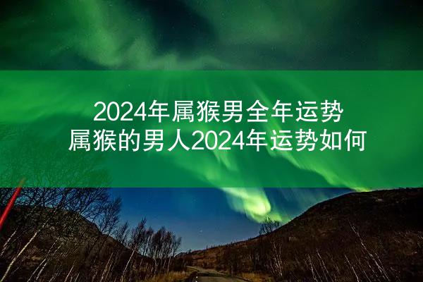 2024年属猴男全年运势 属猴的男人2024年运势如何