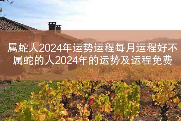 属蛇人2024年运势运程每月运程好不 属蛇的人2024年的运势及运程免费