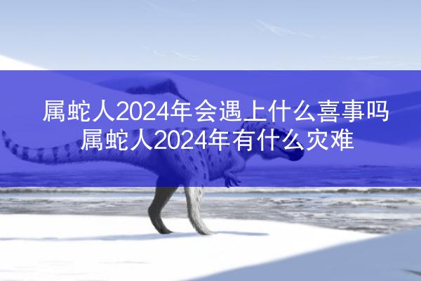 属蛇人2024年会遇上什么喜事吗 属蛇人2024年有什么灾难