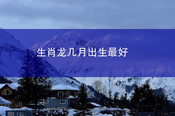 生肖龙几月出生最好