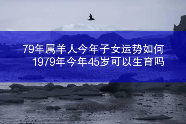 79年属羊人今年子女运势如何 1979年今年45岁可以生育吗