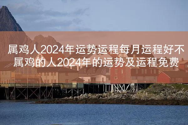 属鸡人2024年运势运程每月运程好不 属鸡的人2024年的运势及运程免费