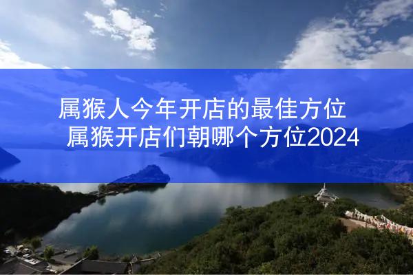 属猴人今年开店的最佳方位 属猴开店们朝哪个方位2024