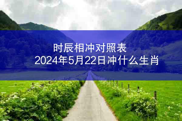 时辰相冲对照表 2024年5月22日冲什么生肖