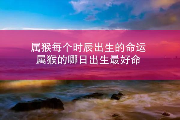 属猴每个时辰出生的命运 属猴的哪日出生最好命