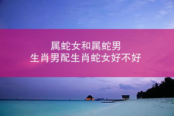 属蛇女和属蛇男 生肖男配生肖蛇女好不好