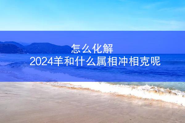 怎么化解 2024羊和什么属相冲相克呢