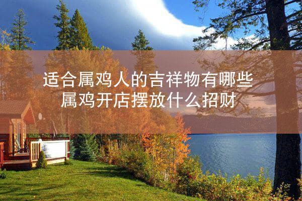 适合属鸡人的吉祥物有哪些 属鸡开店摆放什么招财