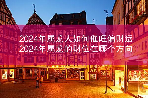2024年属龙人如何催旺偏财运 2024年属龙的财位在哪个方向