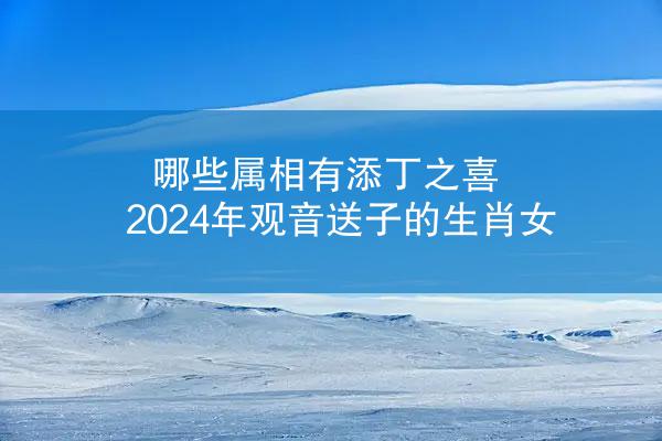 哪些属相有添丁之喜 2024年观音送子的生肖女