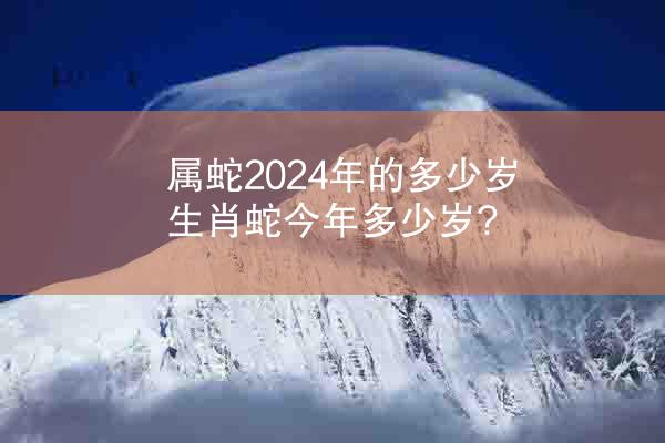 属蛇2024年的多少岁 生肖蛇今年多少岁?