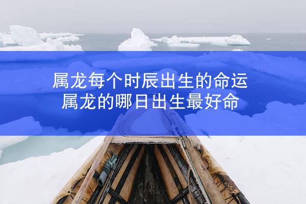 属龙每个时辰出生的命运 属龙的哪日出生最好命