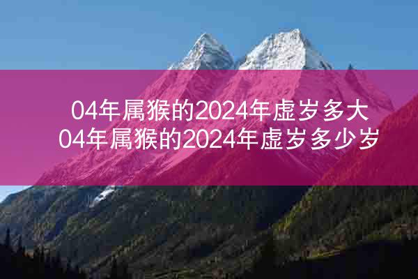 04年属猴的2024年虚岁多大 04年属猴的2024年虚岁多少岁