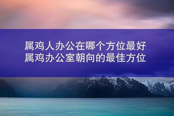 属鸡人办公在哪个方位最好 属鸡办公室朝向的最佳方位