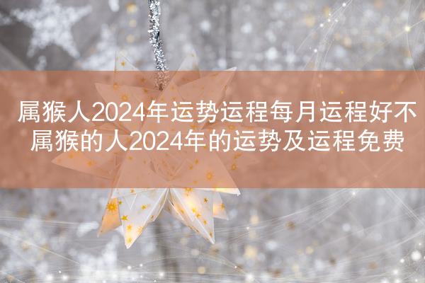 属猴人2024年运势运程每月运程好不 属猴的人2024年的运势及运程免费