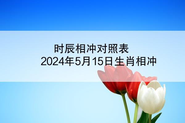 时辰相冲对照表 2024年5月15日生肖相冲