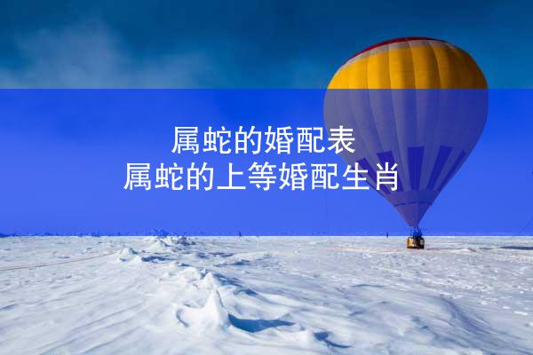 属蛇的婚配表 属蛇的上等婚配生肖