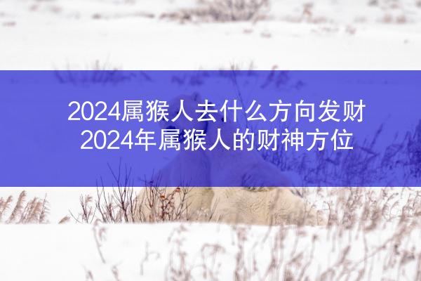 2024属猴人去什么方向发财 2024年属猴人的财神方位