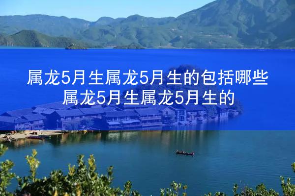 属龙5月生属龙5月生的包括哪些 属龙5月生属龙5月生的