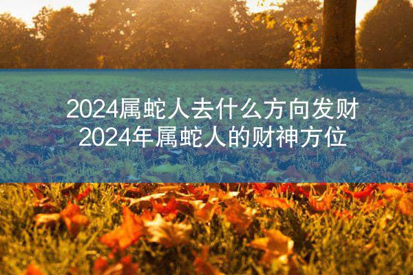 2024属蛇人去什么方向发财 2024年属蛇人的财神方位