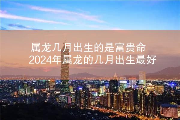 属龙几月出生的是富贵命 2024年属龙的几月出生最好