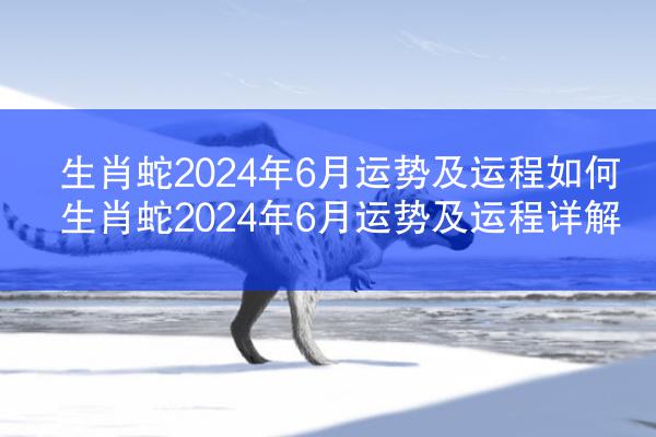 生肖蛇2024年6月运势及运程如何 生肖蛇2024年6月运势及运程详解