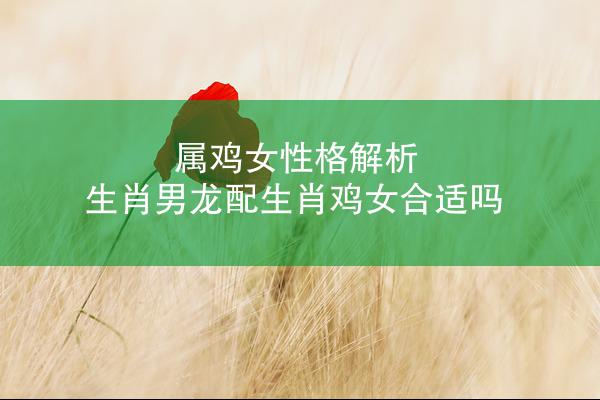 属鸡女性格解析 生肖男龙配生肖鸡女合适吗