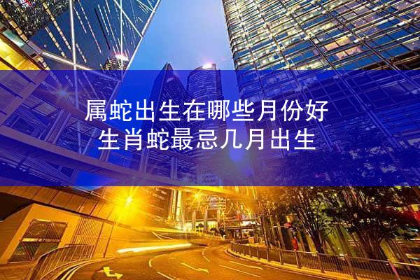 属蛇出生在哪些月份好 生肖蛇最忌几月出生