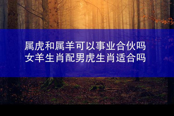 属虎和属羊可以事业合伙吗 女羊生肖配男虎生肖适合吗