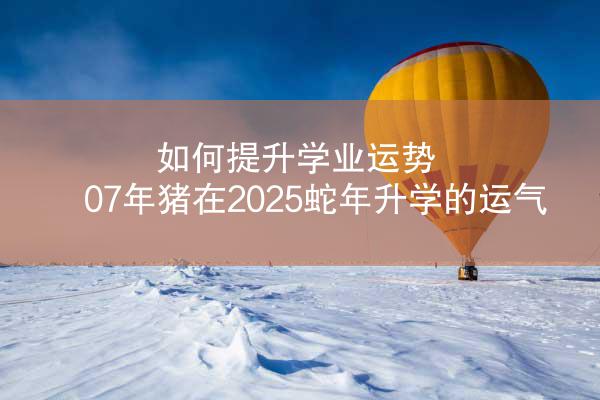 如何提升学业运势 07年猪在2025蛇年升学的运气