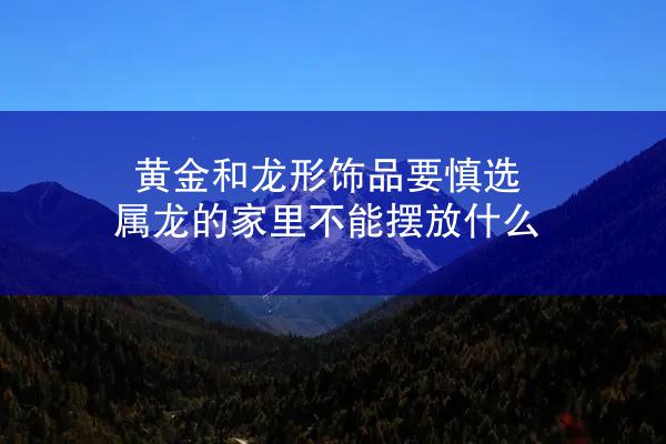 黄金和龙形饰品要慎选 属龙的家里不能摆放什么
