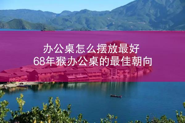 办公桌怎么摆放最好 68年猴办公桌的最佳朝向