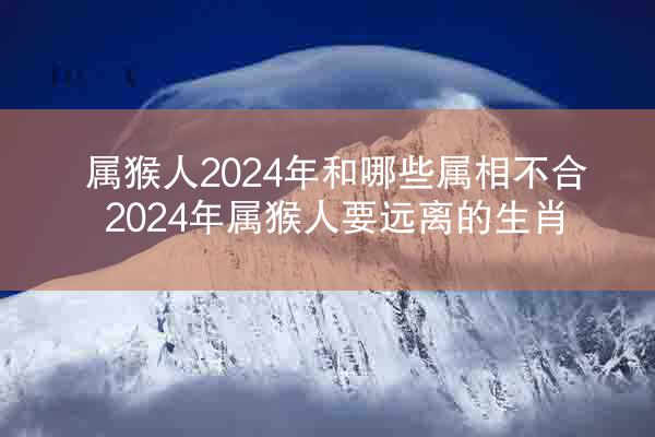 属猴人2024年和哪些属相不合 2024年属猴人要远离的生肖