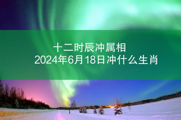 十二时辰冲属相 2024年6月18日冲什么生肖